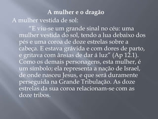 A mulher e o dragão
A mulher vestida de sol:
“E viu-se um grande sinal no céu: uma
mulher vestida do sol, tendo a lua debaixo dos
pés e uma coroa de doze estrelas sobre a
cabeça. E estava grávida e com dores de parto,
e gritava com ânsias de dar á luz” (Ap 12.1).
Como os demais personagens, esta mulher, é
um símbolo; ela representa a nação de Israel,
de onde nasceu Jesus, e que será duramente
perseguida na Grande Tribulação. As doze
estrelas da sua coroa relacionam-se com as
doze tribos.
 