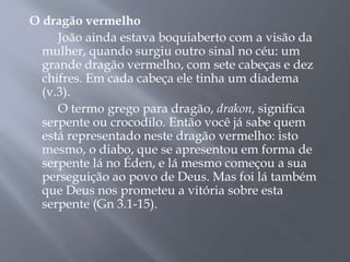 O dragão vermelho
João ainda estava boquiaberto com a visão da
mulher, quando surgiu outro sinal no céu: um
grande dragão vermelho, com sete cabeças e dez
chifres. Em cada cabeça ele tinha um diadema
(v.3).
O termo grego para dragão, drakon, significa
serpente ou crocodilo. Então você já sabe quem
está representado neste dragão vermelho: isto
mesmo, o diabo, que se apresentou em forma de
serpente lá no Éden, e lá mesmo começou a sua
perseguição ao povo de Deus. Mas foi lá também
que Deus nos prometeu a vitória sobre esta
serpente (Gn 3.1-15).
 