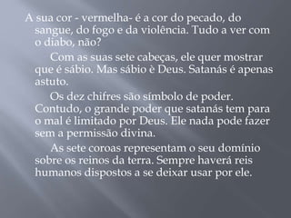 A sua cor - vermelha- é a cor do pecado, do
sangue, do fogo e da violência. Tudo a ver com
o diabo, não?
Com as suas sete cabeças, ele quer mostrar
que é sábio. Mas sábio è Deus. Satanás é apenas
astuto.
Os dez chifres são símbolo de poder.
Contudo, o grande poder que satanás tem para
o mal é limitado por Deus. Ele nada pode fazer
sem a permissão divina.
As sete coroas representam o seu domínio
sobre os reinos da terra. Sempre haverá reis
humanos dispostos a se deixar usar por ele.
 
