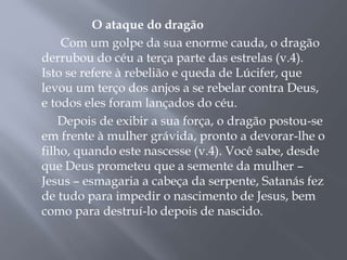 O ataque do dragão 
Com um golpe da sua enorme cauda, o dragão 
derrubou do céu a terça parte das estrelas (v.4). 
Isto se refere à rebelião e queda de Lúcifer, que 
levou um terço dos anjos a se rebelar contra Deus, 
e todos eles foram lançados do céu. 
Depois de exibir a sua força, o dragão postou-se 
em frente à mulher grávida, pronto a devorar-lhe o 
filho, quando este nascesse (v.4). Você sabe, desde 
que Deus prometeu que a semente da mulher – 
Jesus – esmagaria a cabeça da serpente, Satanás fez 
de tudo para impedir o nascimento de Jesus, bem 
como para destruí-lo depois de nascido. 
 