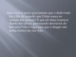 Alias você já parou para pensar que o diabo tudo 
faz a fim de impedir que Cristo nasça no 
coração das pessoas? E que ele lança tropeços 
diante dos salvos, procurando desviá-los do 
Salvador? Ore e vigie para que o dragão não 
tenha chance em sua vida. 
 