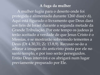 A fuga da mulher 
A mulher fugiu para o deserto onde foi 
protegida e alimentada durante 1260 dias(v.6). 
Aqui está figurado o livramento que Deus dará 
aos fiéis de Israel durante a segunda metade da 
Grande Tribulação. Por este tempo os judeus já 
terão aceitado a verdade de que Jesus Cristo é o 
Messias, e se mostrarão sobremodo tementes a 
Deus (Dt 4.30,31; Zc 13.8,9). Recusar-se-ão a 
adorar a imagem do anticristo posta por ele no 
santo templo, e por isso serão perseguidos. 
Então Deus intervirá e os abrigará num lugar 
previamente preparado por Ele. 
 