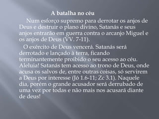 A batalha no céu 
Num esforço supremo para derrotar os anjos de 
Deus e destruir o plano divino, Satanás e seus 
anjos entrarão em guerra contra o arcanjo Miguel e 
os anjos de Deus (VV. 7-11). 
O exército de Deus vencerá. Satanás será 
derrotado e lançado à terra, ficando 
terminantemente proibido o seu acesso ao céu. 
Aleluia! Satanás tem acesso ao trono de Deus, onde 
acusa os salvos de, entre outras coisas, só servirem 
a Deus por interesse (Jó 1.6-11; Zc 3.1). Naquele 
dia, porém o grande acusador será derrubado de 
uma vez por todas e não mais nos acusará diante 
de deus! 
 