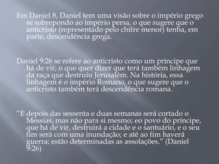 Em Daniel 8, Daniel tem uma visão sobre o império grego 
se sobrepondo ao império persa, o que sugere que o 
anticristo (representado pelo chifre menor) tenha, em 
parte, descendência grega. 
Daniel 9:26 se refere ao anticristo como um príncipe que 
há de vir, o que quer dizer que terá também linhagem 
da raça que destruiu Jerusalém. Na história, essa 
linhagem é o império Romano, o que sugere que o 
anticristo também terá descendência romana. 
“E depois das sessenta e duas semanas será cortado o 
Messias, mas não para si mesmo; eo povo do príncipe, 
que há de vir, destruirá a cidade e o santuário, e o seu 
fim será com uma inundação; e até ao fim haverá 
guerra; estão determinadas as assolações.” (Daniel 
9:26) 
 
