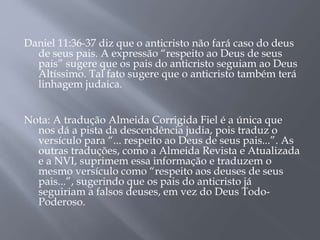 Daniel 11:36-37 diz que o anticristo não fará caso do deus 
de seus pais. A expressão “respeito ao Deus de seus 
pais” sugere que os pais do anticristo seguiam ao Deus 
Altíssimo. Tal fato sugere que o anticristo também terá 
linhagem judaica. 
Nota: A tradução Almeida Corrigida Fiel é a única que 
nos dá a pista da descendência judia, pois traduz o 
versículo para “... respeito ao Deus de seus pais...”. As 
outras traduções, como a Almeida Revista e Atualizada 
e a NVI, suprimem essa informação e traduzem o 
mesmo versículo como “respeito aos deuses de seus 
pais...”, sugerindo que os pais do anticristo já 
seguiriam a falsos deuses, em vez do Deus Todo- 
Poderoso. 
 