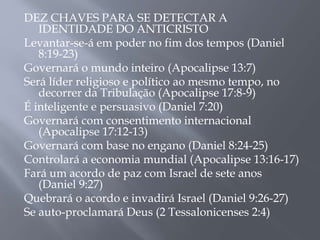 DEZ CHAVES PARA SE DETECTAR A 
IDENTIDADE DO ANTICRISTO 
Levantar-se-á em poder no fim dos tempos (Daniel 
8:19-23) 
Governará o mundo inteiro (Apocalipse 13:7) 
Será líder religioso e político ao mesmo tempo, no 
decorrer da Tribulação (Apocalipse 17:8-9) 
É inteligente e persuasivo (Daniel 7:20) 
Governará com consentimento internacional 
(Apocalipse 17:12-13) 
Governará com base no engano (Daniel 8:24-25) 
Controlará a economia mundial (Apocalipse 13:16-17) 
Fará um acordo de paz com Israel de sete anos 
(Daniel 9:27) 
Quebrará o acordo e invadirá Israel (Daniel 9:26-27) 
Se auto-proclamará Deus (2 Tessalonicenses 2:4) 
 