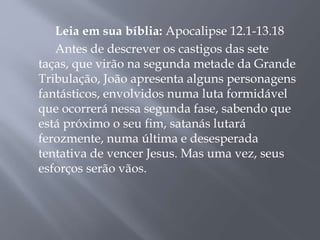 Leia em sua bíblia: Apocalipse 12.1-13.18 
Antes de descrever os castigos das sete 
taças, que virão na segunda metade da Grande 
Tribulação, João apresenta alguns personagens 
fantásticos, envolvidos numa luta formidável 
que ocorrerá nessa segunda fase, sabendo que 
está próximo o seu fim, satanás lutará 
ferozmente, numa última e desesperada 
tentativa de vencer Jesus. Mas uma vez, seus 
esforços serão vãos. 
 