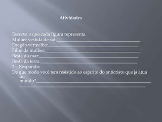 Atividades 
Escreva o que cada figura representa. 
Mulher vestida de sol:_____________________________________ 
Dragão vermelho:________________________________________ 
Filho da mulher:__________________________________________ 
Besta do mar:____________________________________________ 
Besta da terra:___________________________________________ 
2 – Responda: 
De que modo você tem resistido ao espírito do anticristo que já atua 
no 
mundo?___________________________________________________ 
________________________________________________________ 
