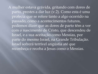 A mulher estava grávida, gritando com dores de 
parto, prestes a dar luz (v.2). Como esta é uma 
profecia que se refere tanto a algo ocorrido na 
passado, como a acontecimentos futuros, 
podemos dizer que as dores de parto têm a ver 
com o nascimento de Cristo, que descendeu de 
Israel, e a sua aceitação como Messias, por 
parte do mesmo Israel, na Grande Tribulação. 
Israel sofrerá terrível angústia até que 
reconheça e receba a Jesus como o Messias. 
 