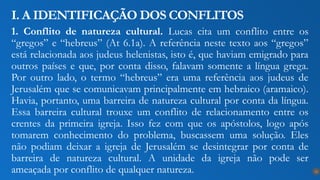 1. Conflito de natureza cultural. Lucas cita um conflito entre os
“gregos” e “hebreus” (At 6.1a). A referência neste texto aos “gregos”
está relacionada aos judeus helenistas, isto é, que haviam emigrado para
outros países e que, por conta disso, falavam somente a língua grega.
Por outro lado, o termo “hebreus” era uma referência aos judeus de
Jerusalém que se comunicavam principalmente em hebraico (aramaico).
Havia, portanto, uma barreira de natureza cultural por conta da língua.
Essa barreira cultural trouxe um conflito de relacionamento entre os
crentes da primeira igreja. Isso fez com que os apóstolos, logo após
tomarem conhecimento do problema, buscassem uma solução. Eles
não podiam deixar a igreja de Jerusalém se desintegrar por conta de
barreira de natureza cultural. A unidade da igreja não pode ser
ameaçada por conflito de qualquer natureza.
I. A IDENTIFICAÇÃO DOS CONFLITOS
12
 