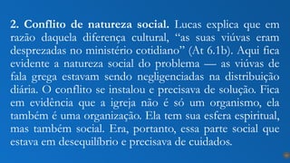 2. Conflito de natureza social. Lucas explica que em
razão daquela diferença cultural, “as suas viúvas eram
desprezadas no ministério cotidiano” (At 6.1b). Aqui fica
evidente a natureza social do problema — as viúvas de
fala grega estavam sendo negligenciadas na distribuição
diária. O conflito se instalou e precisava de solução. Fica
em evidência que a igreja não é só um organismo, ela
também é uma organização. Ela tem sua esfera espiritual,
mas também social. Era, portanto, essa parte social que
estava em desequilíbrio e precisava de cuidados.
13
 