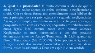 3. Qual é a prioridade? É muito comum a ideia de que o
cristão deve cuidar apenas da esfera espiritual e negligenciar a
social. Cria-se dessa forma um entendimento nada bíblico de
que a primeira deve ser privilegiada e a segunda, negligenciada.
Assim, por exemplo, um evento musical recebe grande atenção
porquanto mexe com as emoções, enquanto um trabalho social
numa igreja local carente conta com poucas adesões.
Negligenciar os mais necessitados é um dos pecados
denunciados tanto no Antigo Testamento (Is 58.6) quanto no
Novo Testamento (Mt 25.35-38). Não podemos ignorar a
situação social dos menos favorecidos e pensar que, dessa
forma, estamos adorando a Deus em espírito e em verdade.
14
 