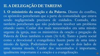 1. O ministério da oração e da Palavra. Diante do conflito,
os apóstolos perceberam que a parte da comunidade que estava
sendo negligenciada precisava de cuidados. Contudo, eles
também perceberam que não poderiam resolver um problema
criando outro. Cuidar dos mais necessitados era uma missão
urgente da igreja, mas os ministérios da oração e pregação da
Palavra de Deus também o eram (At 6.4). Tanto a parte social
como a devocional e evangelística fazem parte de uma única
missão da Igreja. Poderíamos dizer que são os dois lados de
uma mesma moeda. Cuidar dos necessitados é importante,
igualmente importante é a oração e a evangelização.
II. A DELEGAÇÃO DE TAREFAS
17
 