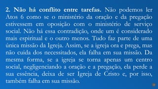2. Não há conflito entre tarefas. Não podemos ler
Atos 6 como se o ministério da oração e da pregação
estivessem em oposição com o ministério de serviço
social. Não há essa contradição, onde um é considerado
mais espiritual e o outro menos. Tudo faz parte de uma
única missão da Igreja. Assim, se a igreja ora e prega, mas
não cuida dos necessitados, ela falha em sua missão. Da
mesma forma, se a igreja se torna apenas um centro
social, negligenciando a oração e a pregação, ela perde a
sua essência, deixa de ser Igreja de Cristo e, por isso,
também falha em sua missão. 18
 