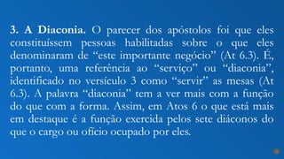 3. A Diaconia. O parecer dos apóstolos foi que eles
constituíssem pessoas habilitadas sobre o que eles
denominaram de “este importante negócio” (At 6.3). É,
portanto, uma referência ao “serviço” ou “diaconia”,
identificado no versículo 3 como “servir” as mesas (At
6.3). A palavra “diaconia” tem a ver mais com a função
do que com a forma. Assim, em Atos 6 o que está mais
em destaque é a função exercida pelos sete diáconos do
que o cargo ou ofício ocupado por eles.
19
 