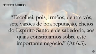 TEXTO ÁUREO
2
“Escolhei, pois, irmãos, dentre vós,
sete varões de boa reputação, cheios
do Espírito Santo e de sabedoria, aos
quais constituamos sobre este
importante negócio.” (At 6.3).
 