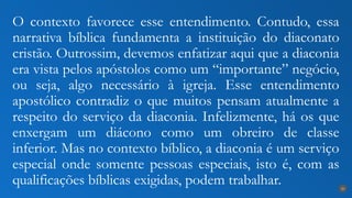 O contexto favorece esse entendimento. Contudo, essa
narrativa bíblica fundamenta a instituição do diaconato
cristão. Outrossim, devemos enfatizar aqui que a diaconia
era vista pelos apóstolos como um “importante” negócio,
ou seja, algo necessário à igreja. Esse entendimento
apostólico contradiz o que muitos pensam atualmente a
respeito do serviço da diaconia. Infelizmente, há os que
enxergam um diácono como um obreiro de classe
inferior. Mas no contexto bíblico, a diaconia é um serviço
especial onde somente pessoas especiais, isto é, com as
qualificações bíblicas exigidas, podem trabalhar. 20
 