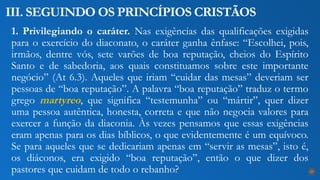 1. Privilegiando o caráter. Nas exigências das qualificações exigidas
para o exercício do diaconato, o caráter ganha ênfase: “Escolhei, pois,
irmãos, dentre vós, sete varões de boa reputação, cheios do Espírito
Santo e de sabedoria, aos quais constituamos sobre este importante
negócio” (At 6.3). Aqueles que iriam “cuidar das mesas” deveriam ser
pessoas de “boa reputação”. A palavra “boa reputação” traduz o termo
grego martyreo, que significa “testemunha” ou “mártir”, quer dizer
uma pessoa autêntica, honesta, correta e que não negocia valores para
exercer a função da diaconia. Às vezes pensamos que essas exigências
eram apenas para os dias bíblicos, o que evidentemente é um equívoco.
Se para aqueles que se dedicariam apenas em “servir as mesas”, isto é,
os diáconos, era exigido “boa reputação”, então o que dizer dos
pastores que cuidam de todo o rebanho?
III. SEGUINDO OS PRINCÍPIOS CRISTÃOS
23
 