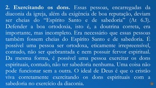2. Exercitando os dons. Essas pessoas, encarregadas da
diaconia da igreja, além da exigência de boa reputação, deviam
ser cheias do “Espírito Santo e de sabedoria” (At 6.3).
Defender a boa ortodoxia, isto é, a doutrina correta, era
importante, mas incompleto. Era necessário que essas pessoas
também fossem cheias do Espírito Santo e de sabedoria. É
possível uma pessoa ser ortodoxa, eticamente irrepreensível,
contudo, não ser quebrantada e nem possuir fervor espiritual.
Da mesma forma, é possível uma pessoa exercitar os dons
espirituais, contudo, não ter sabedoria nenhuma. Uma coisa não
pode funcionar sem a outra. O ideal de Deus é que o cristão
viva corretamente exercitando os dons espirituais com a
sabedoria no exercício da diaconia. 24
 