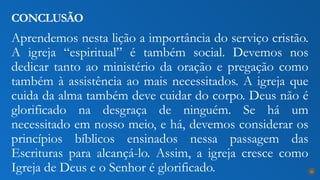 Aprendemos nesta lição a importância do serviço cristão.
A igreja “espiritual” é também social. Devemos nos
dedicar tanto ao ministério da oração e pregação como
também à assistência ao mais necessitados. A igreja que
cuida da alma também deve cuidar do corpo. Deus não é
glorificado na desgraça de ninguém. Se há um
necessitado em nosso meio, e há, devemos considerar os
princípios bíblicos ensinados nessa passagem das
Escrituras para alcançá-lo. Assim, a igreja cresce como
Igreja de Deus e o Senhor é glorificado.
CONCLUSÃO
26
 