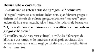 Revisando o conteúdo
1. Quais são as referências de “gregos” e “hebreus”?
“Gregos” refere-se aos judeus helenistas, que falavam grego e
tinham influência da cultura grega, enquanto “hebreus” eram
judeus de fala aramaica, ligados à tradição judaica de Jerusalém.
2. Quais são as duas naturezas do conflito entre os judeus
gregos e hebreus?
O conflito era de natureza cultural, devido às diferenças de
idioma e costumes, e de natureza social, pois as viúvas dos
helenistas estavam sendo negligenciadas na distribuição diária
de mantimentos.
27
 