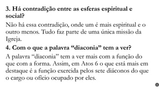3. Há contradição entre as esferas espiritual e
social?
Não há essa contradição, onde um é mais espiritual e o
outro menos. Tudo faz parte de uma única missão da
Igreja.
4. Com o que a palavra “diaconia” tem a ver?
A palavra “diaconia” tem a ver mais com a função do
que com a forma. Assim, em Atos 6 o que está mais em
destaque é a função exercida pelos sete diáconos do que
o cargo ou ofício ocupado por eles.
28
 