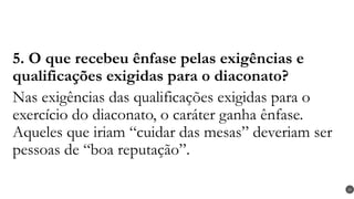 5. O que recebeu ênfase pelas exigências e
qualificações exigidas para o diaconato?
Nas exigências das qualificações exigidas para o
exercício do diaconato, o caráter ganha ênfase.
Aqueles que iriam “cuidar das mesas” deveriam ser
pessoas de “boa reputação”.
29
 