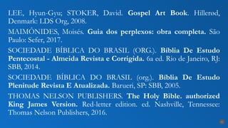 LEE, Hyun-Gyu; STOKER, David. Gospel Art Book. Hillerød,
Denmark: LDS Org, 2008.
MAIMÔNIDES, Moisés. Guia dos perplexos: obra completa. São
Paulo: Sefer, 2017.
SOCIEDADE BÍBLICA DO BRASIL (ORG.). Bíblia De Estudo
Pentecostal - Almeida Revista e Corrigida. 6a ed. Rio de Janeiro, RJ:
SBB, 2014.
SOCIEDADE BÍBLICA DO BRASIL (org.). Bíblia De Estudo
Plenitude Revista E Atualizada. Barueri, SP: SBB, 2005.
THOMAS NELSON PUBLISHERS. The Holy Bible. authorized
King James Version. Red-letter edition. ed. Nashville, Tennessee:
Thomas Nelson Publishers, 2016.
31
 