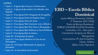 Renovados na Graça
Renovados na Graça
LIÇÕES:
• Lição 1 – A Igreja Que Nasceu no Pentecostes
• Lição 2 – A Igreja de Jerusalém: Um Modelo a Ser
Seguido
• Lição 3 – Uma Igreja Fiel à Pregação do Evangelho
• Lição 4 – Uma Igreja Cheia do Espírito Santo
• Lição 5 – Uma Igreja Cheia de Amor
• Lição 6 – Uma Igreja Não Conivente com a Mentira
• Lição 7 – Uma Igreja Que Não Teme a Perseguição
• Lição 8 – Uma Igreja Que Enfrenta os Seus Problemas
• Lição 9 – Uma Igreja Que Se Arrisca
• Lição 10 – A Expansão da Igreja
• Lição 11 – Uma Igreja Hebreia na Casa de um
Estrangeiro
• Lição 12 – O Caráter Missionário da Igreja de
Jerusalém
• Lição 13 – A Assembleia de Jerusalém
32
EBD – Escola Bíblica
Dominical
Lições Bíblicas Dominical Adultos
3° Trimestre 2025 CPAD
Título da Revista Dominical:
IGREJA EM JERUSALÉM: Doutrina,
Comunhão e Fé – Base para o
Crescimento da Igreja em Meio às
Perseguições
Comentarista: Pr. José Gonçalves
Classe: Adultos
Slides: Celso Napoleon
Renovados na Graça
 