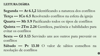 Segunda — At 6.1,2 Identificando a natureza dos conflitos
Terça — 1Co 6.5 Resolvendo conflitos na esfera da igreja
Quarta — Mt 5.9 Pacificando todos os tipos de conflitos
Quinta — 2Tm 2.24 Gentileza, paciência e habilidades para
evitar os conflitos
Sexta — Gl 5.13 Servindo uns aos outros para prevenir os
conflitos
Sábado — Pv 13.10 O valor de sábios conselhos na
resolução de conflitos
LEITURA DIÁRIA
4
 