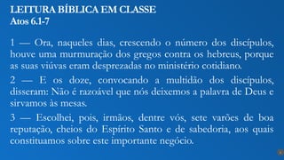 1 — Ora, naqueles dias, crescendo o número dos discípulos,
houve uma murmuração dos gregos contra os hebreus, porque
as suas viúvas eram desprezadas no ministério cotidiano.
2 — E os doze, convocando a multidão dos discípulos,
disseram: Não é razoável que nós deixemos a palavra de Deus e
sirvamos às mesas.
3 — Escolhei, pois, irmãos, dentre vós, sete varões de boa
reputação, cheios do Espírito Santo e de sabedoria, aos quais
constituamos sobre este importante negócio.
LEITURA BÍBLICA EM CLASSE
Atos 6.1-7
6
 