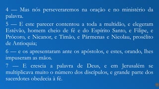 4 — Mas nós perseveraremos na oração e no ministério da
palavra.
5 — E este parecer contentou a toda a multidão, e elegeram
Estêvão, homem cheio de fé e do Espírito Santo, e Filipe, e
Prócoro, e Nicanor, e Timão, e Pármenas e Nicolau, prosélito
de Antioquia;
6 — e os apresentaram ante os apóstolos, e estes, orando, lhes
impuseram as mãos.
7 — E crescia a palavra de Deus, e em Jerusalém se
multiplicava muito o número dos discípulos, e grande parte dos
sacerdotes obedecia à fé.
7
 
