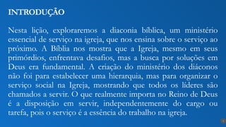 Nesta lição, exploraremos a diaconia bíblica, um ministério
essencial de serviço na igreja, que nos ensina sobre o serviço ao
próximo. A Bíblia nos mostra que a Igreja, mesmo em seus
primórdios, enfrentava desafios, mas a busca por soluções em
Deus era fundamental. A criação do ministério dos diáconos
não foi para estabelecer uma hierarquia, mas para organizar o
serviço social na Igreja, mostrando que todos os líderes são
chamados a servir. O que realmente importa no Reino de Deus
é a disposição em servir, independentemente do cargo ou
tarefa, pois o serviço é a essência do trabalho na igreja.
INTRODUÇÃO
9
 
