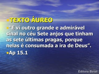 •TEXTO ÁUREO
•“E vi outro grande e admirável
sinal no céu Sete anjos que tinham
as sete últimas pragas, porque
nelas é consumada a ira de Deus”.
•Ap 15.1
 