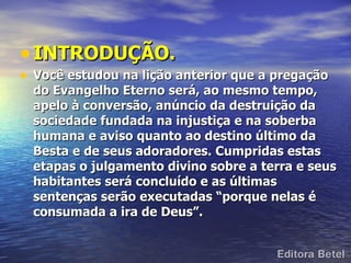 • INTRODUÇÃO.
• Você estudou na lição anterior que a pregação
  do Evangelho Eterno será, ao mesmo tempo,
  apelo à conversão, anúncio da destruição da
  sociedade fundada na injustiça e na soberba
  humana e aviso quanto ao destino último da
  Besta e de seus adoradores. Cumpridas estas
  etapas o julgamento divino sobre a terra e seus
  habitantes será concluído e as últimas
  sentenças serão executadas “porque nelas é
  consumada a ira de Deus”.
 