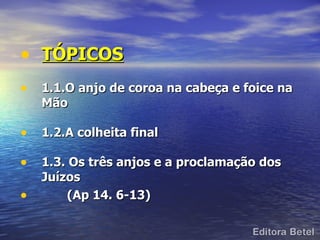 • TÓPICOS
• 1.1.O anjo de coroa na cabeça e foice na
    Mão

• 1.2.A colheita final
• 1.3. Os três anjos e a proclamação dos
    Juízos
•       (Ap 14. 6-13)
 