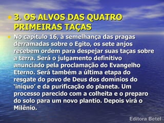 • 3. OS ALVOS DAS QUATRO
 PRIMEIRAS TAÇAS
• No capítulo 16, à semelhança das pragas
 derramadas sobre o Egito, os sete anjos
 recebem ordem para despejar suas taças sobre
 a terra. Será o julgamento definitivo
 anunciado pela proclamação do Evangelho
 Eterno. Será também a última etapa do
 resgate do povo de Deus dos domínios do
 ‘iníquo’ e da purificação do planeta. Um
 processo parecido com a colheita e o preparo
 do solo para um novo plantio. Depois virá o
 Milênio.
 
