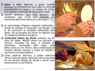  Sobre a Ceia: Segundo a Igreja Católica
Romana, no momento da ceia o pão e o vinho se
transformam no corpo e no sangue de Cristo.
Este dogma é chamado de transubstanciação.
 Wycliff declarou que esta doutrina era
antibíblica, pois Cristo está presente nos
elementos de forma espiritual e não física.
 As autoridades religiosas reagiram ordenando a
prisão do teólogo e acusando-o de herege, isto
é, de contrariar as verdades defendidas pela
Igreja. Ele só escapou da morte na fogueira por
ser amigo da família real inglesa.
 Condenado Depois de Morto: próximo aos 55
anos de idade, Wycliff sofreu um derrame e
morreu. Passados 30 anos, o Concílio de
Constança, convocado pelo papa João
XXIII, reuniu-se em 1415 e, sob a condenação de
heresia, decidiu exumar o corpo de Wycliff e
queimá-lo em praça pública.
 Como pode-se observar, o poder arbitrário
tomou conta da Igreja. Absurdos como a punição
de um homem depois de morto e outros mais
preencheram a sua história.
 