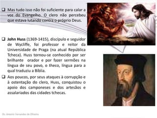  Mas tudo isso não foi suficiente para calar a
voz do Evangelho. O clero não percebeu
que estava lutando contra o próprio Deus.
 John Huss (1369-1415), discípulo e seguidor
de Wycliffe, foi professor e reitor da
Universidade de Praga (na atual República
Tcheca). Huss tornou-se conhecido por ser
brilhante orador e por fazer sermões na
língua de seu povo, o theco, língua para a
qual traduziu a Bíblia.
 Aos poucos, por seus ataques à corrupção e
à ostentação do clero, Huss, conquistou o
apoio dos camponeses e dos artesãos e
assalariados das cidades tchecas.
 