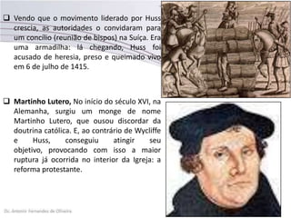  Vendo que o movimento liderado por Huss
crescia, as autoridades o convidaram para
um concílio (reunião de bispos) na Suíça. Era
uma armadilha: lá chegando, Huss foi
acusado de heresia, preso e queimado vivo
em 6 de julho de 1415.
 Martinho Lutero, No início do século XVI, na
Alemanha, surgiu um monge de nome
Martinho Lutero, que ousou discordar da
doutrina católica. E, ao contrário de Wycliffe
e Huss, conseguiu atingir seu
objetivo, provocando com isso a maior
ruptura já ocorrida no interior da Igreja: a
reforma protestante.
 