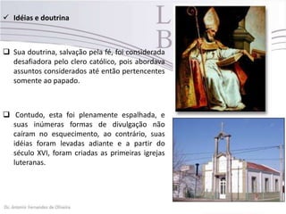  Idéias e doutrina
 Sua doutrina, salvação pela fé, foi considerada
desafiadora pelo clero católico, pois abordava
assuntos considerados até então pertencentes
somente ao papado.
 Contudo, esta foi plenamente espalhada, e
suas inúmeras formas de divulgação não
caíram no esquecimento, ao contrário, suas
idéias foram levadas adiante e a partir do
século XVI, foram criadas as primeiras igrejas
luteranas.
 