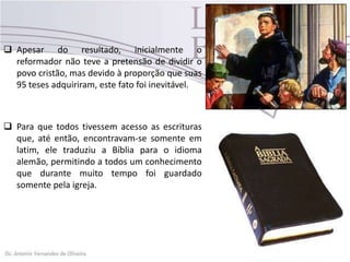  Apesar do resultado, inicialmente o
reformador não teve a pretensão de dividir o
povo cristão, mas devido à proporção que suas
95 teses adquiriram, este fato foi inevitável.
 Para que todos tivessem acesso as escrituras
que, até então, encontravam-se somente em
latim, ele traduziu a Bíblia para o idioma
alemão, permitindo a todos um conhecimento
que durante muito tempo foi guardado
somente pela igreja.
 