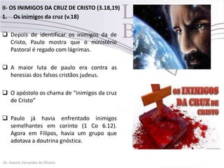 II- OS INIMIGOS DA CRUZ DE CRISTO (3.18,19)
1. Os inimigos da cruz (v.18)
 Depois de identificar os inimigos da de
Cristo, Paulo mostra que o ministério
Pastoral é regado com lágrimas.
 A maior luta de paulo era contra as
heresias dos falsos cristãos judeus.
 O apóstolo os chama de “inimigos da cruz
de Cristo”
 Paulo já havia enfrentado inimigos
semelhantes em corinto (1 Co 6.12).
Agora em Filipos, havia um grupo que
adotava a doutrina gnóstica.
 