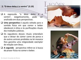 2. “O deus deles é o ventre” (3.19)
 A expressão “o deus deles é o
ventre”, exegeticamente, pode ser
analisada em duas perspectivas.
 Uma perspectiva é aquela voltada para o
sentido físico em que comer e beber
obedecem à ética e às purificações rituais
das tradições judaicas.
 Os seguidores desses rituais entendiam
que o deixar de comer carne de porco e
de outros animais proibidos na lei mosaica
lhes garantia uma religiosidade exemplar
de relação com Deus.
 A segunda perspectiva refere-se à busca
do prazer físico no comer e beber.
 
