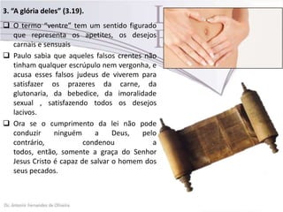 3. “A glória deles” (3.19).
 O termo “ventre” tem um sentido figurado
que representa os apetites, os desejos
carnais e sensuais
 Paulo sabia que aqueles falsos crentes não
tinham qualquer escrúpulo nem vergonha, e
acusa esses falsos judeus de viverem para
satisfazer os prazeres da carne, da
glutonaria, da bebedice, da imoralidade
sexual , satisfazendo todos os desejos
lacivos.
 Ora se o cumprimento da lei não pode
conduzir ninguém a Deus, pelo
contrário, condenou a
todos, então, somente a graça do Senhor
Jesus Cristo é capaz de salvar o homem dos
seus pecados.
 
