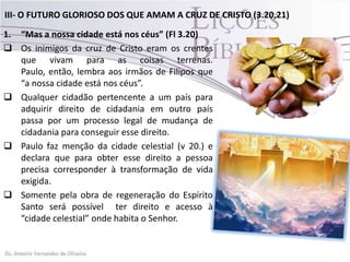 III- O FUTURO GLORIOSO DOS QUE AMAM A CRUZ DE CRISTO (3.20,21)
1. “Mas a nossa cidade está nos céus” (Fl 3.20)
 Os inimigos da cruz de Cristo eram os crentes
que vivam para as coisas terrenas.
Paulo, então, lembra aos irmãos de Filipos que
“a nossa cidade está nos céus”.
 Qualquer cidadão pertencente a um país para
adquirir direito de cidadania em outro país
passa por um processo legal de mudança de
cidadania para conseguir esse direito.
 Paulo faz menção da cidade celestial (v 20.) e
declara que para obter esse direito a pessoa
precisa corresponder à transformação de vida
exigida.
 Somente pela obra de regeneração do Espírito
Santo será possível ter direito e acesso à
“cidade celestial” onde habita o Senhor.
 