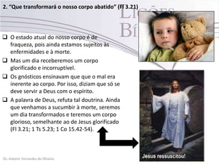 2. “Que transformará o nosso corpo abatido” (Fl 3.21)
 O estado atual do nosso corpo é de
fraqueza, pois ainda estamos sujeitos às
enfermidades e à morte.
 Mas um dia receberemos um corpo
glorificado e incorruptível.
 Os gnósticos ensinavam que que o mal era
inerente ao corpo. Por isso, diziam que só se
deve servir a Deus com o espírito.
 A palavra de Deus, refuta tal doutrina. Ainda
que venhamos a sucumbir à morte, seremos
um dia transformados e teremos um corpo
glorioso, semelhante ao de Jesus glorificado
(Fl 3.21; 1 Ts 5.23; 1 Co 15.42-54).
 