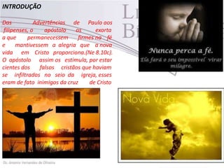 INTRODUÇÃO
Das Advertências de Paulo aos
filipenses, o apóstolo os exorta
a que permanecessem firmes na fé
e mantivessem a alegria que a nova
vida em Cristo proporciona.(Ne 8.10c).
O apóstolo assim os estimula, por estar
cientes dos falsos cristãos que haviam
se infiltrados no seio da igreja, esses
eram de fato inimigos da cruz de Cristo
 