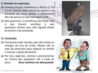 3. Vivendo em esperança.
 Vivemos tempos trabalhosos e difíceis (2 Tm
3.1-9). Quantas falsas doutrinas querem e já
entraram em nossa igrejas, e infelizmente
não são poucos os que naufragam na fé.
 Que possamos, à semelhança de Paulo, haja
o que houver, aconteça o que
acontecer, termos uma vida regrada diante
do Senhor e da sociedade.
 Conclusão:
 Precisamos estar atentos, pois são muitos os
inimigos da cruz de Cristo. Muitos são os
ardis do adversário para enganar os crentes
e macular a Igreja do Senhor.
 Por isso, vigiemos, oremos e perseveremos
no “ensino dos apóstolos” até a vinda de
Jesus. Deus continue vos abençoando
 