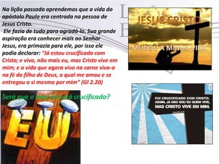 Na lição passada aprendemos que a vida do
apóstolo Paulo era centrada na pessoa de
Jesus Cristo.
Ele fazia de tudo para agradá-lo. Sua grande
aspiração era conhecer mais ao Senhor
Jesus, era primazia para ele, por isso ele
podia declarar: “Já estou crucificado com
Cristo; e vivo, não mais eu, mas Cristo vive em
mim; e a vida que agora vivo na carne vivo-a
na fé do filho de Deus, o qual me amou e se
entregou a si mesmo por mim” (Gl 2.20)
Será que o meu eu está crucificado?
 